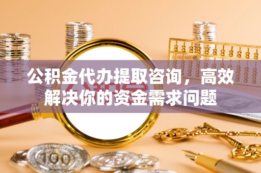 玉环公积金代办提取咨询，高效解决你的资金需求问题
