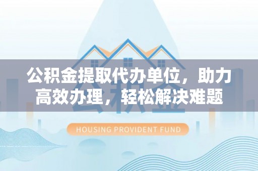 玉环公积金提取代办单位，助力高效办理，轻松解决难题