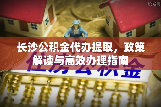 玉环长沙公积金代办提取，政策解读与高效办理指南